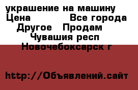 украшение на машину  › Цена ­ 2 000 - Все города Другое » Продам   . Чувашия респ.,Новочебоксарск г.